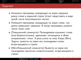 Строки      Создание и базовые операции    Методы   Задачи     References



Задания

         Напишите программу, выводящую на экран среднюю
         длину слова в заданной строке (ответ представить в виде
         целой части получившегося числа).
         Напишите программу, выводящую на экран слова, чья
         длина превышает среднюю. В конце программы укажите
         число таких слов.
         (Повышенной сложности) Палиндромом называют слово
         (или буквосочетание), одинаково читающееся в обоих
         направлениях: топот, А роза упала на лапу Азора (Фет).
         Задача: вывести на экран все палиндромы–слова,
         встречающиеся в строке.
         (МегаПовышенной сложности) Вывести на экран все
         палиндромы (включая словосочетания), встречающиеся в
         строке.
                Информатика 10-11 классы
 