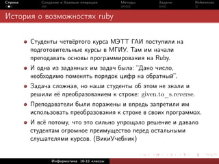 Строки      Создание и базовые операции    Методы   Задачи     References



История о возможностях ruby

         Студенты четвёртого курса МЭТТ ГАИ поступили на
         подготовительные курсы в МГИУ. Там им начали
         преподавать основы программирования на Ruby.
         И одна из заданных им задач была: “Дано число,
         необходимо поменять порядок цифр на обратный”.
         Задача сложная, но наши студенты об этом не знали и
         решили её преобразованием к строке: given.to_s.reverse.
         Преподаватели были поражены и впредь запретили им
         использовать преобразования к строке в своих программах.
         И всё потому, что это сильно упрощало решение и давало
         студентам огромное преимущество перед остальными
         слушателями курсов. (ВикиУчебник)


                Информатика 10-11 классы
 