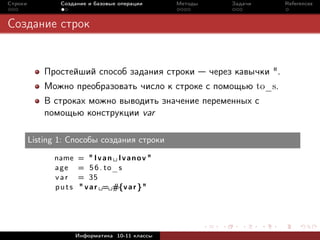 Строки           Создание и базовые операции     Методы        Задачи        References



Создание строк


             Простейший способ задания строки             через кавычки ".
             Можно преобразовать число к строке с помощью to_s.
             В строках можно выводить значение переменных с
             помощью конструкции var

         Listing 1: Способы создания строки

               name   = " Ivan Ivanov "
               age    = 5 6 . to_s
               var    = 35
               puts   " v a r = #{v a r }"




                      Информатика 10-11 классы
 