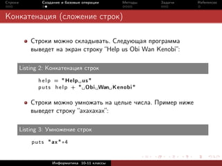 Строки           Создание и базовые операции     Методы   Задачи   References



Конкатенация (сложение строк)

             Строки можно складывать. Следующая программа
             выведет на экран строку “Help us Obi Wan Kenobi”:

         Listing 2: Конкатенация строк

                h e l p = " Help us "
                p u t s h e l p + " Obi Wan Kenobi "

             Строки можно умножать на целые числа. Пример ниже
             выведет строку “axaxaxax”:

         Listing 3: Умножение строк

             p u t s " ax " ∗4


                      Информатика 10-11 классы
 