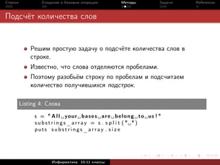 Строки            Создание и базовые операции         Методы            Задачи   References



Подсчёт количества слов


             Решим простую задачу о подсчёте количества слов в
             строке.
             Известно, что слова отделяются пробелами.
             Поэтому разобьём строку по пробелам и подсчитаем
             количество получившихся подстрок.

         Listing 4: Слова

               s = " A l l y o u r b a s e s a r e b e l o n g t o us ! "
               substrings_array = s . s p l i t (" ")
               puts substrings_array . s i z e




                      Информатика 10-11 классы
 