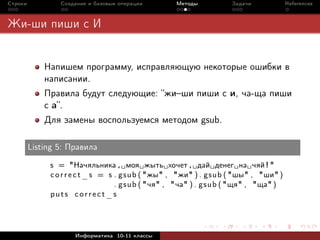 Строки           Создание и базовые операции      Методы          Задачи            References



Жи-ши пиши с И


             Напишем программу, исправляющую некоторые ошибки в
             написании.
             Правила будут следующие: “жи–ши пиши с и, ча-ща пиши
             с а”.
             Для замены воспользуемся методом gsub.

         Listing 5: Правила

              s = "Начяльника , моя жыть хочет , дай денег на чяй ! "
              c o r r e c t _ s = s . gsub ( "жы" , "жи" ) . gsub ( "шы" , "ши" )
                                    . gsub ( "чя" , "ча" ) . gsub ( "щя" , "ща" )
              puts correct_s




                     Информатика 10-11 классы
 