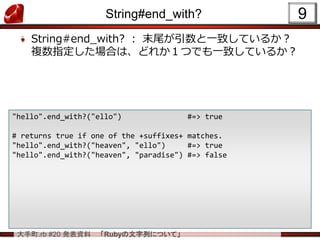 大手町.rb #20 発表資料 「Rubyの文字列について」
String#end_with?
String#end_with? ： 末尾が引数と一致しているか？
複数指定した場合は、どれか１つでも一致しているか？
9
"hello".end_with?("ello") #=> true
# returns true if one of the +suffixes+ matches.
"hello".end_with?("heaven", "ello") #=> true
"hello".end_with?("heaven", "paradise") #=> false
 