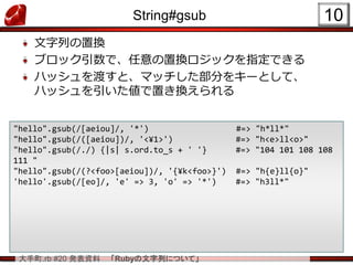 大手町.rb #20 発表資料 「Rubyの文字列について」
String#gsub
文字列の置換
ブロック引数で、任意の置換ロジックを指定できる
ハッシュを渡すと、マッチした部分をキーとして、
ハッシュを引いた値で置き換えられる
10
"hello".gsub(/[aeiou]/, '*') #=> "h*ll*"
"hello".gsub(/([aeiou])/, '<¥1>') #=> "h<e>ll<o>"
"hello".gsub(/./) {|s| s.ord.to_s + ' '} #=> "104 101 108 108
111 "
"hello".gsub(/(?<foo>[aeiou])/, '{¥k<foo>}') #=> "h{e}ll{o}"
'hello'.gsub(/[eo]/, 'e' => 3, 'o' => '*') #=> "h3ll*"
 