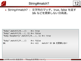 大手町.rb #20 発表資料 「Rubyの文字列について」
String#match?
String#match? ： 文字列のマッチ。true, false を返す
$& などを更新しない分高速。
12
"Ruby".match?(/R.../) #=> true
"Ruby".match?(/R.../, 1) #=> false
"Ruby Raspberry".match?(/R.../, 1) #=> true
"Ruby".match?(/P.../) #=> false
$& #=> nil match? は $& を更新しない
 