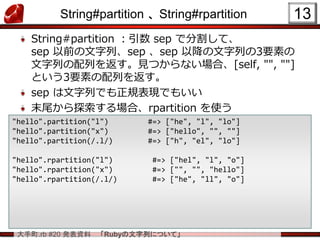 大手町.rb #20 発表資料 「Rubyの文字列について」
String#partition 、 String#rpartition
String#partition ：引数 sep で分割して、
sep 以前の文字列、sep 、sep 以降の文字列の3要素の
文字列の配列を返す。見つからない場合、[self, "", ""]
という3要素の配列を返す。
sep は文字列でも正規表現でもいい
末尾から探索する場合、rpartition を使う
13
"hello".partition("l") #=> ["he", "l", "lo"]
"hello".partition("x") #=> ["hello", "", ""]
"hello".partition(/.l/) #=> ["h", "el", "lo"]
"hello".rpartition("l") #=> ["hel", "l", "o"]
"hello".rpartition("x") #=> ["", "", "hello"]
"hello".rpartition(/.l/) #=> ["he", "ll", "o"]
 