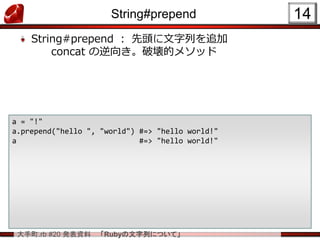 大手町.rb #20 発表資料 「Rubyの文字列について」
String#prepend
String#prepend ： 先頭に文字列を追加
concat の逆向き。破壊的メソッド
14
a = "!"
a.prepend("hello ", "world") #=> "hello world!"
a #=> "hello world!"
 