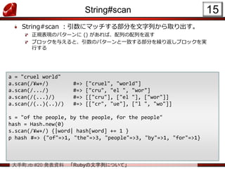 大手町.rb #20 発表資料 「Rubyの文字列について」
String#scan
String#scan ：引数にマッチする部分を文字列から取り出す。
正規表現のパターンに () があれば、配列の配列を返す
ブロックを与えると、引数のパターンと一致する部分を繰り返しブロックを実
行する
15
a = "cruel world"
a.scan(/¥w+/) #=> ["cruel", "world"]
a.scan(/.../) #=> ["cru", "el ", "wor"]
a.scan(/(...)/) #=> [["cru"], ["el "], ["wor"]]
a.scan(/(..)(..)/) #=> [["cr", "ue"], ["l ", "wo"]]
s = "of the people, by the people, for the people"
hash = Hash.new(0)
s.scan(/¥w+/) {|word| hash[word] += 1 }
p hash #=> {"of"=>1, "the"=>3, "people"=>3, "by"=>1, "for"=>1}
 