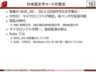 大手町.rb #20 発表資料 「Rubyの文字列について」
日本語文字コードの歴史
狭義の Shift_JIS： JIS X 0208符号化文字集合・・・
CP932：マイクロソフトが制定。各ベンダが拡張可能
混乱の時代
NEC 特殊文字、NEC選定IBM拡張文字、IBM拡張文字
マイクロソフトが統一。独自拡張の禁止
Ruby では
Shift_JIS は狭義のシフトJIS
SJIS、CP932、Windows-31J は MS 統一後のシフトJIS
16
 