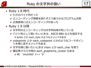 大手町.rb #20 発表資料 「Rubyの文字列について」
Ruby の文字列の扱い
Ruby 1.8 時代
ただのバイト列だった
エンコーディング情報を持たずどう扱うかはプログラム次第
正規表現にはエンコーディングがあった
Ruby 1.9 以降
文字列のエンコーディングは文字列自体が知っている
バイト列として扱いたいときは、ASCII-8Bit などを指定する
bytes とか each_byte のようなメソッドもある
codepoints とか each_codepoint とかのようなコードポイン
トを順に返すメソッドもある
文字を順に扱いたいときは chars とか each_char を使う
書記素クラスタ用の each_grapheme_cluster もある
例） "a¥u0300" #=> "à"
17
 