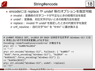 大手町.rb #20 発表資料 「Rubyの文字列について」
String#encode
encodeには replace や undef 等のオプションを指定可能
invalid： 変換前の文字コードが不正なときの処理方法を指定
undef： 変換後、対応文字がないときの処理方法を指定
replace： invalid や undef を指定したときの代替文字を指定
crlf_newline： 改行文字"¥n" を "¥r¥n" に置き換える
18
# U+00B7 MIDDLE DOT, U+2014 EM DASH は対応する文字が Windows-31J には
# 存在しないのでそのまま変換しようとすると
Encoding::UndefinedConversionError が発生する
pry> str = "¥u00b7¥u2014"
=> "·—"
pry> str.encode("Windows-31J", fallback: { "¥u00b7" =>
"¥xA5".force_encoding("Windows-31J"), "¥u2014" =>
"¥x81¥x5C".force_encoding("Windows-31J") })
=> "¥xA5¥x{815C}"
pry> str.encode("Windows-31J", undef: :replace)
=> "??"
 