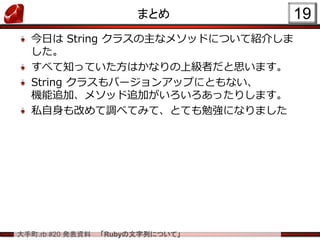 大手町.rb #20 発表資料 「Rubyの文字列について」
まとめ
今日は String クラスの主なメソッドについて紹介しま
した。
すべて知っていた方はかなりの上級者だと思います。
String クラスもバージョンアップにともない、
機能追加、メソッド追加がいろいろあったりします。
私自身も改めて調べてみて、とても勉強になりました
19
 