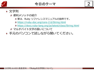 大手町.rb #20 発表資料 「Rubyの文字列について」
今日のテーマ
文字列
便利メソッドの紹介
要は、Ruby リファレンスマニュアルの抜粋です。
https://ruby-doc.org/core-2.6/String.html
https://docs.ruby-lang.org/ja/latest/class/String.html
マルチバイト文字の扱いについて
手元のパソコンで試しながら聞いてください。
2
 