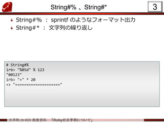 大手町.rb #20 発表資料 「Rubyの文字列について」
String#% 、 String#*
String#% ： sprintf のようなフォーマット出力
String#* ： 文字列の繰り返し
3
# String#%
irb> "%05d" % 123
"00123"
irb> "=" * 20
=> "===================="
 