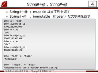 大手町.rb #20 発表資料 「Rubyの文字列について」
String#+@ 、 String#-@
String#+@ ： mutable な文字列を返す
String#-@ ： immutable （frozen）な文字列を返す
4
irb> a = "abc"
irb> a.object_id
47022212942940
irb> b = +a
"abc"
irb> b.object_id
47022212942940
irb> c = -a
"abc"
irb> c.object_id
47022212874160
irb> "hoge" << "huga"
"hogehuga"
irb> (-"hoge") << "huga"
RuntimeError: can't modify frozen String
 