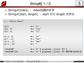大手町.rb #20 発表資料 「Rubyの文字列について」
String#[] １／２
String#[index] ： index位置の文字
String#[start, length] ： start から length 文字分
5
a = "hello there"
a[1] #=> "e"
a[2, 3] #=> "llo"
a[2..3] #=> "ll"
a[-3, 2] #=> "er"
a[7..-2] #=> "her"
a[-4..-2] #=> "her"
a[-2..-4] #=> ""
"a¥u0300" #=> "à" # grapheme cluster は１つ
"a¥u0300"[0] #=> "a" # grapheme cluster の一部が取り出される
 