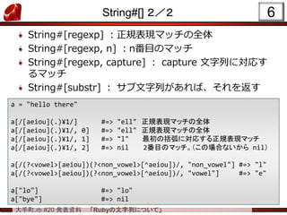 大手町.rb #20 発表資料 「Rubyの文字列について」
String#[] ２／２
String#[regexp] ：正規表現マッチの全体
String#[regexp, n] ：n番目のマッチ
String#[regexp, capture] ： capture 文字列に対応す
るマッチ
String#[substr] ： サブ文字列があれば、それを返す
6
a = "hello there"
a[/[aeiou](.)¥1/] #=> "ell" 正規表現マッチの全体
a[/[aeiou](.)¥1/, 0] #=> "ell" 正規表現マッチの全体
a[/[aeiou](.)¥1/, 1] #=> "l" 最初の括弧に対応する正規表現マッチ
a[/[aeiou](.)¥1/, 2] #=> nil 2番目のマッチ。（この場合ないから nil）
a[/(?<vowel>[aeiou])(?<non_vowel>[^aeiou])/, "non_vowel"] #=> "l"
a[/(?<vowel>[aeiou])(?<non_vowel>[^aeiou])/, "vowel"] #=> "e"
a["lo"] #=> "lo"
a["bye"] #=> nil
 