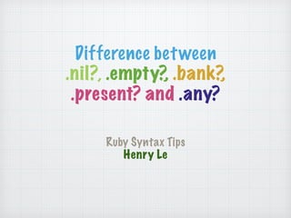 Difference between 
.nil?, .empty?, .bank?, 
.present? and .any? 
Ruby Syntax Tips 
Henry Le 
 