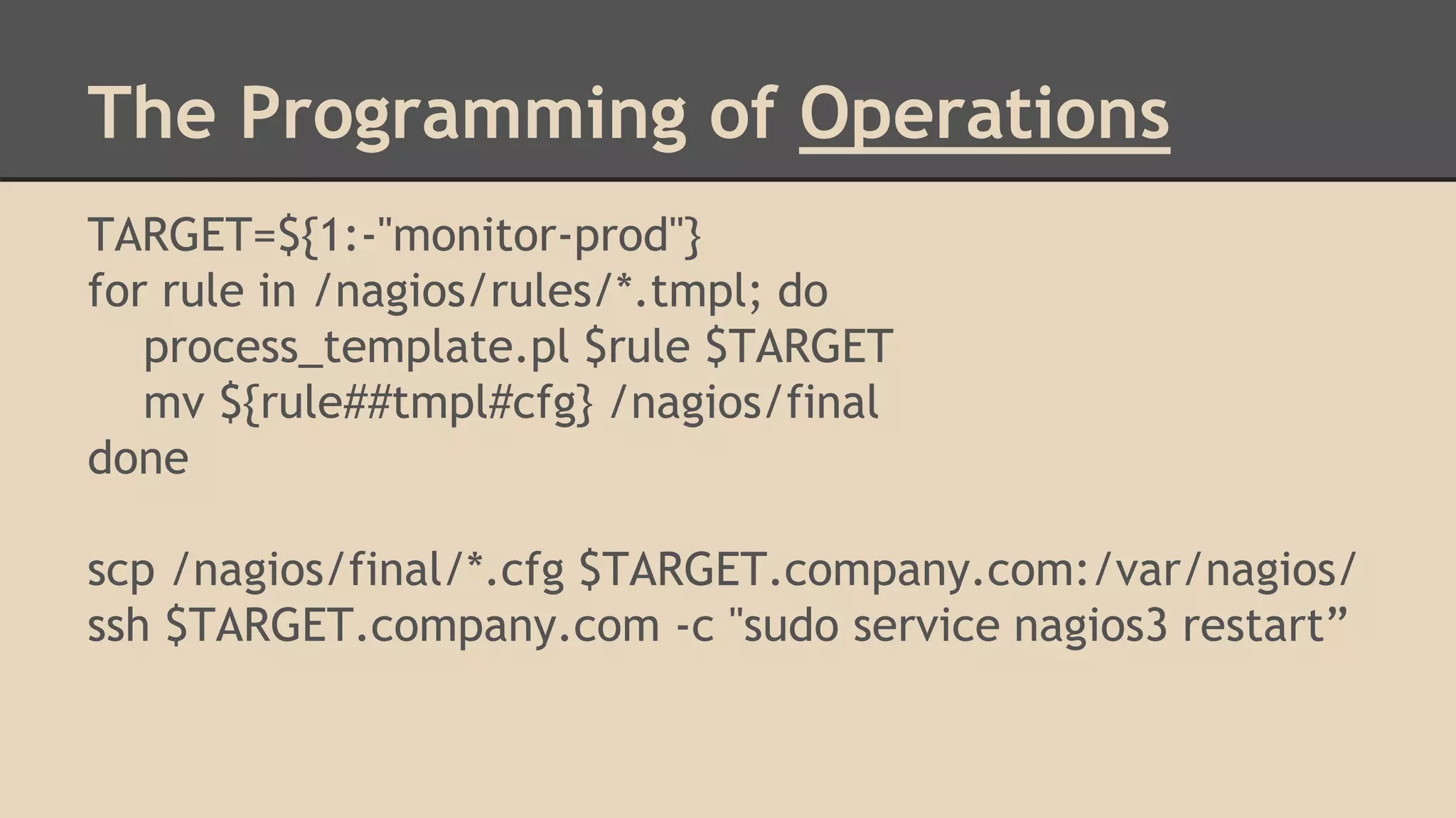 TARGET=${1:-"monitor-prod"}
for rule in /nagios/rules/*.tmpl; do
process_template.pl $rule $TARGET
mv ${rule##tmpl#cfg} /nagios/final
done
scp /nagios/final/*.cfg $TARGET.company.com:/var/nagios/
ssh $TARGET.company.com -c "sudo service nagios3 restart”
The Programming of Operations
 