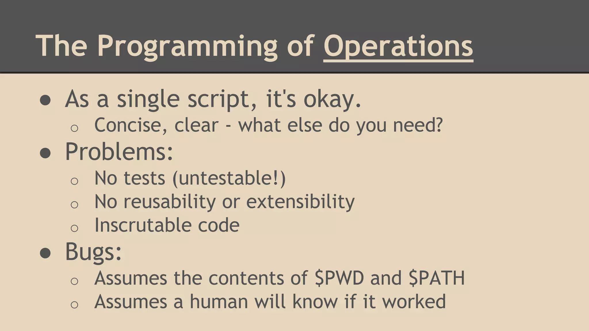 The Programming of Operations
● As a single script, it's okay.
o Concise, clear - what else do you need?
● Problems:
o No tests (untestable!)
o No reusability or extensibility
o Inscrutable code
● Bugs:
o Assumes the contents of $PWD and $PATH
o Assumes a human will know if it worked
 