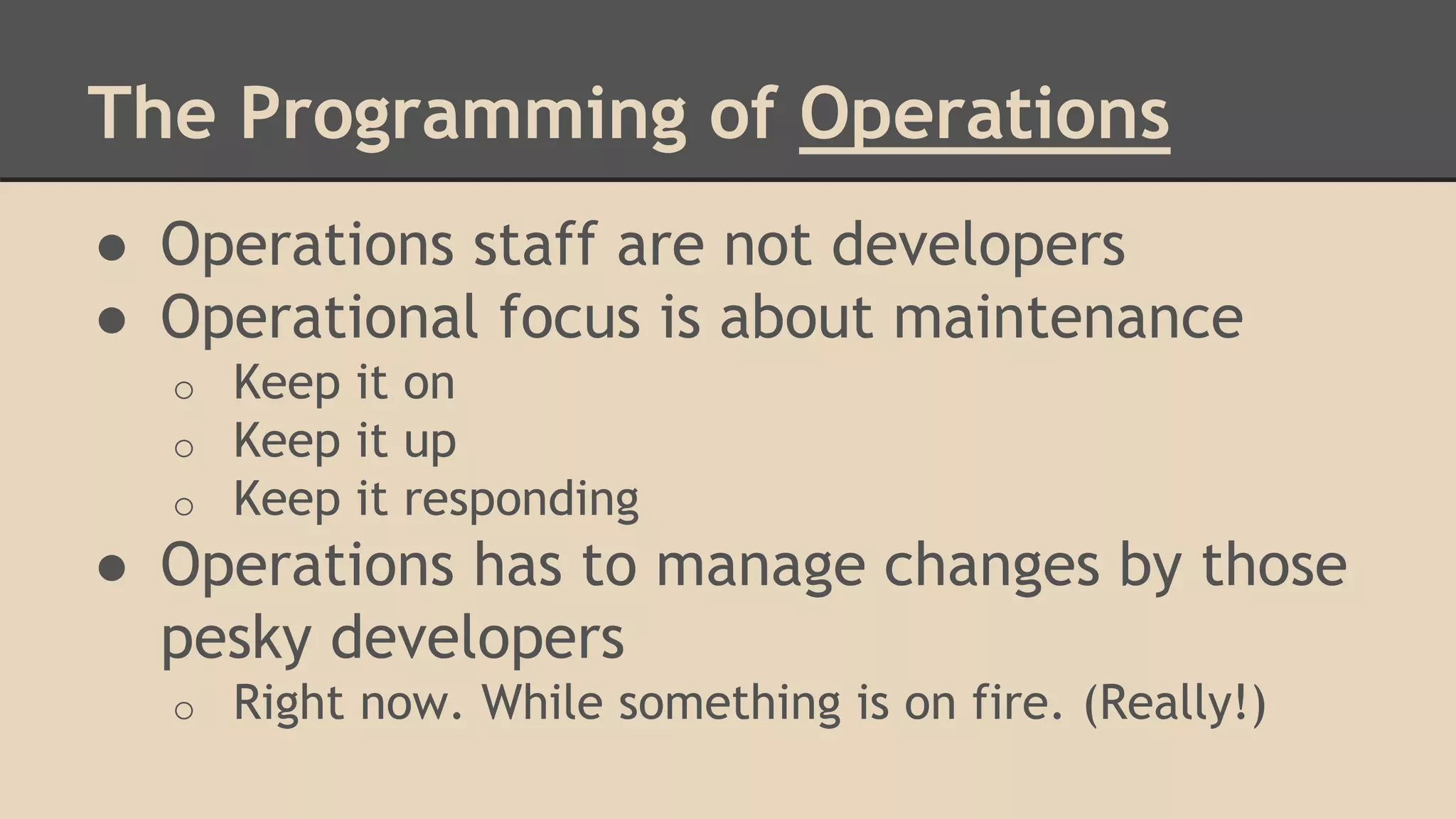 The Programming of Operations
● Operations staff are not developers
● Operational focus is about maintenance
o Keep it on
o Keep it up
o Keep it responding
● Operations has to manage changes by those
pesky developers
o Right now. While something is on fire. (Really!)
 