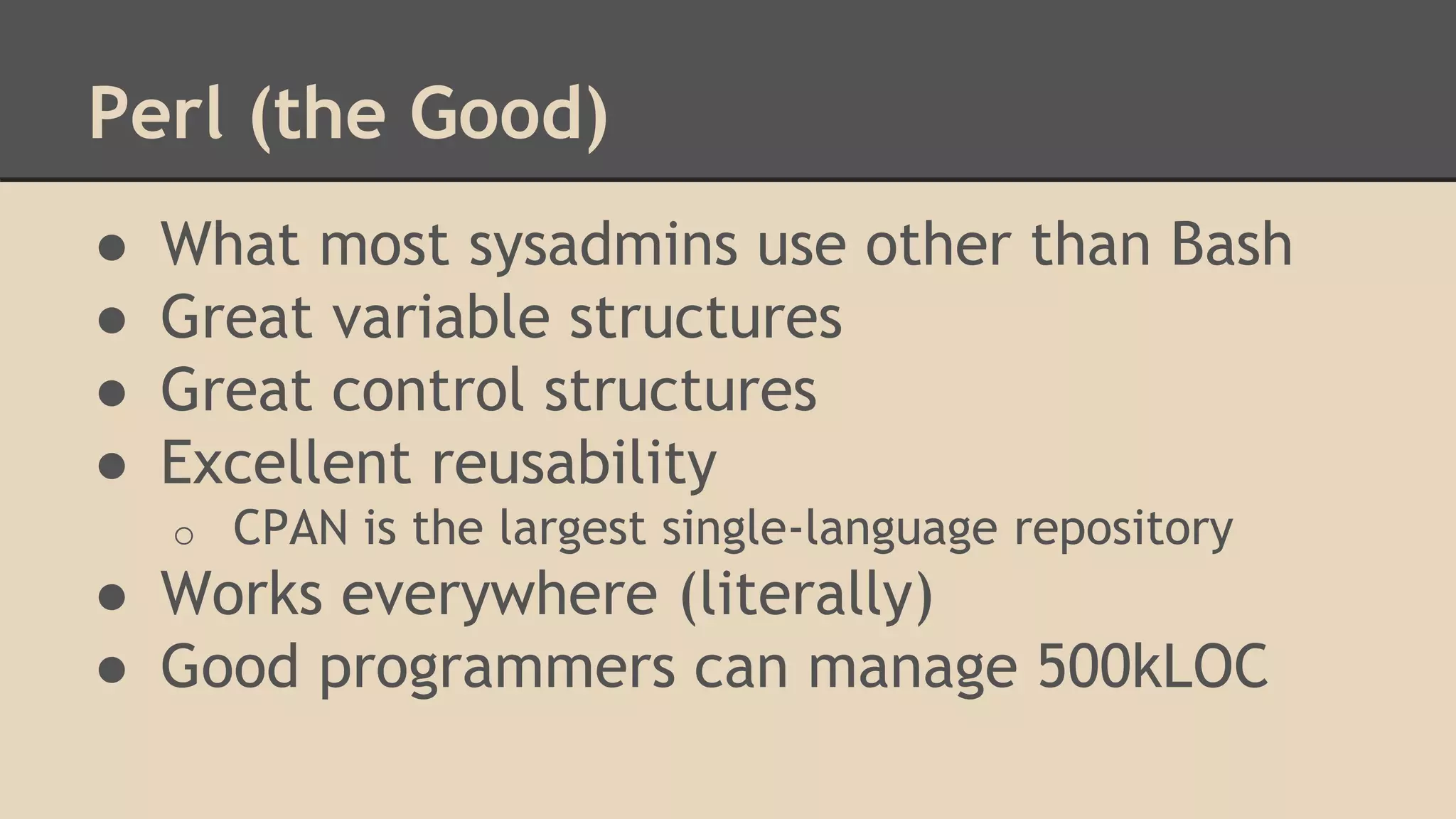 Perl (the Good)
● What most sysadmins use other than Bash
● Great variable structures
● Great control structures
● Excellent reusability
o CPAN is the largest single-language repository
● Works everywhere (literally)
● Good programmers can manage 500kLOC
 