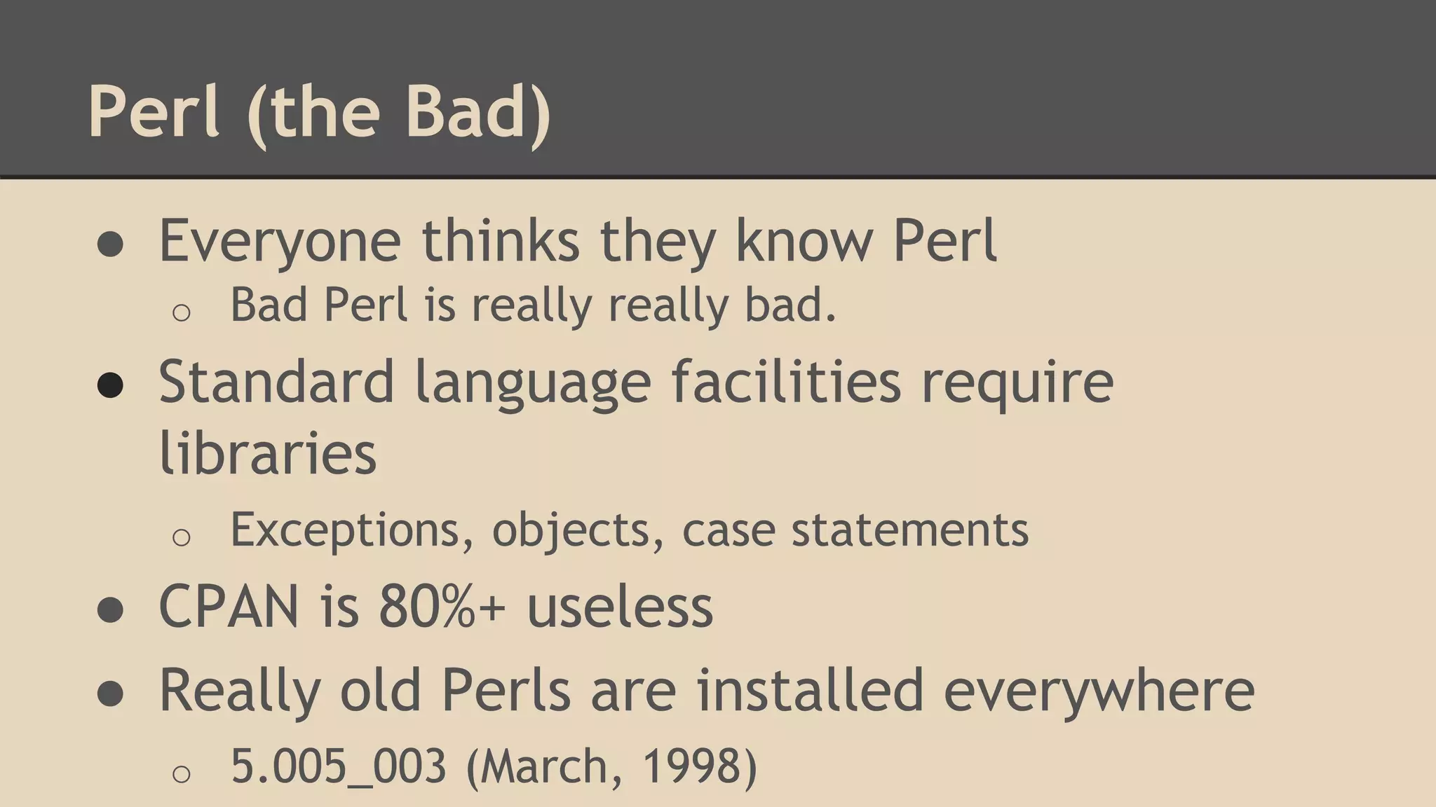 Perl (the Bad)
● Everyone thinks they know Perl
o Bad Perl is really really bad.
● Standard language facilities require
libraries
o Exceptions, objects, case statements
● CPAN is 80%+ useless
● Really old Perls are installed everywhere
o 5.005_003 (March, 1998)
 