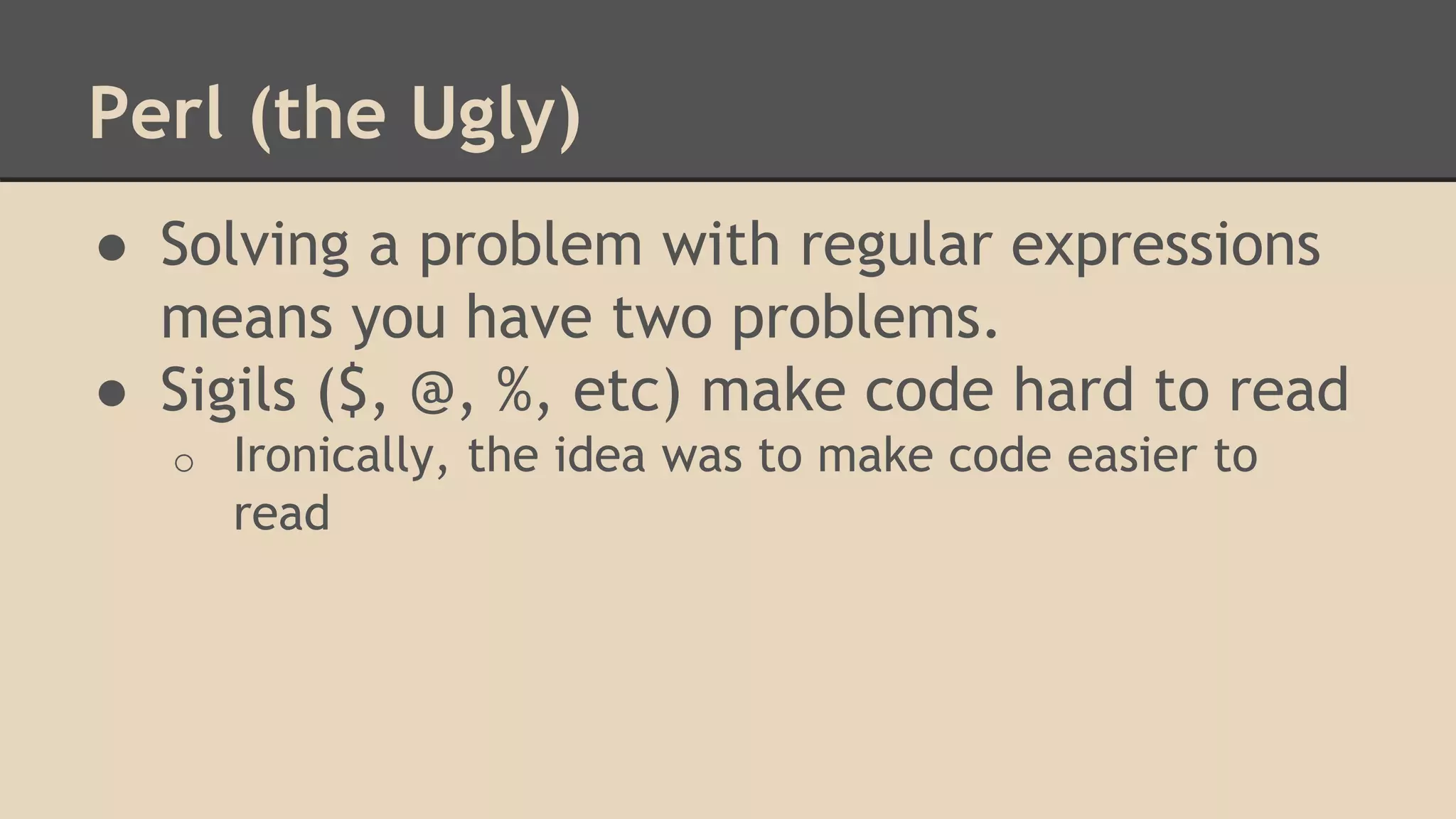 Perl (the Ugly)
● Solving a problem with regular expressions
means you have two problems.
● Sigils ($, @, %, etc) make code hard to read
o Ironically, the idea was to make code easier to
read
 
