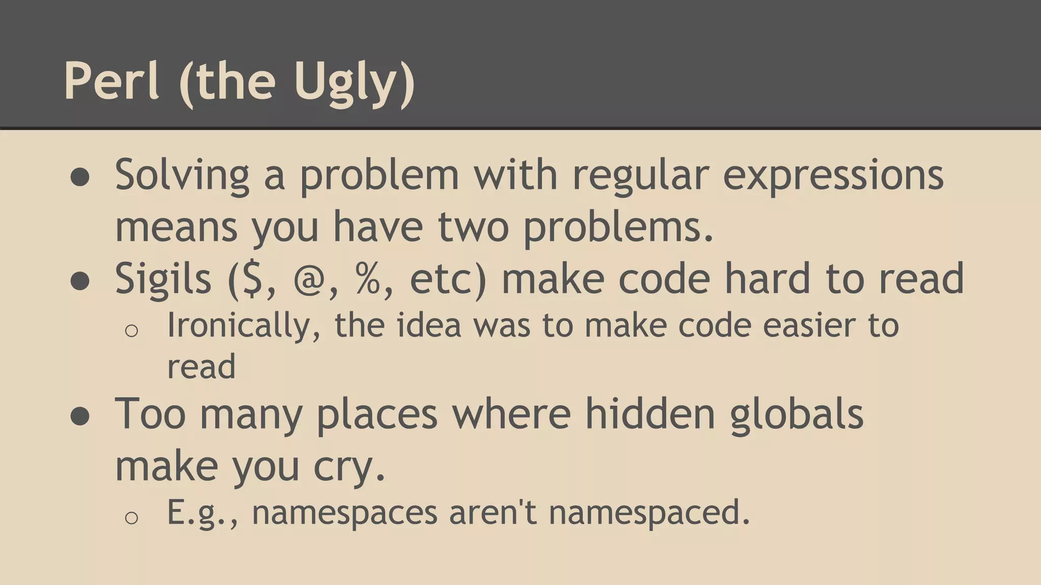 Perl (the Ugly)
● Solving a problem with regular expressions
means you have two problems.
● Sigils ($, @, %, etc) make code hard to read
o Ironically, the idea was to make code easier to
read
● Too many places where hidden globals
make you cry.
o E.g., namespaces aren't namespaced.
 