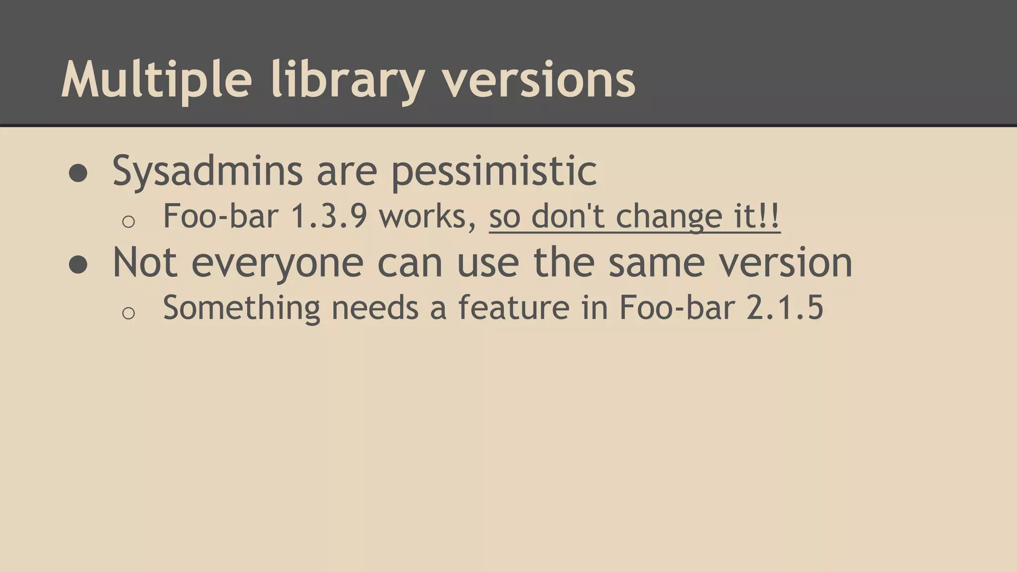Multiple library versions
● Sysadmins are pessimistic
o Foo-bar 1.3.9 works, so don't change it!!
● Not everyone can use the same version
o Something needs a feature in Foo-bar 2.1.5
 