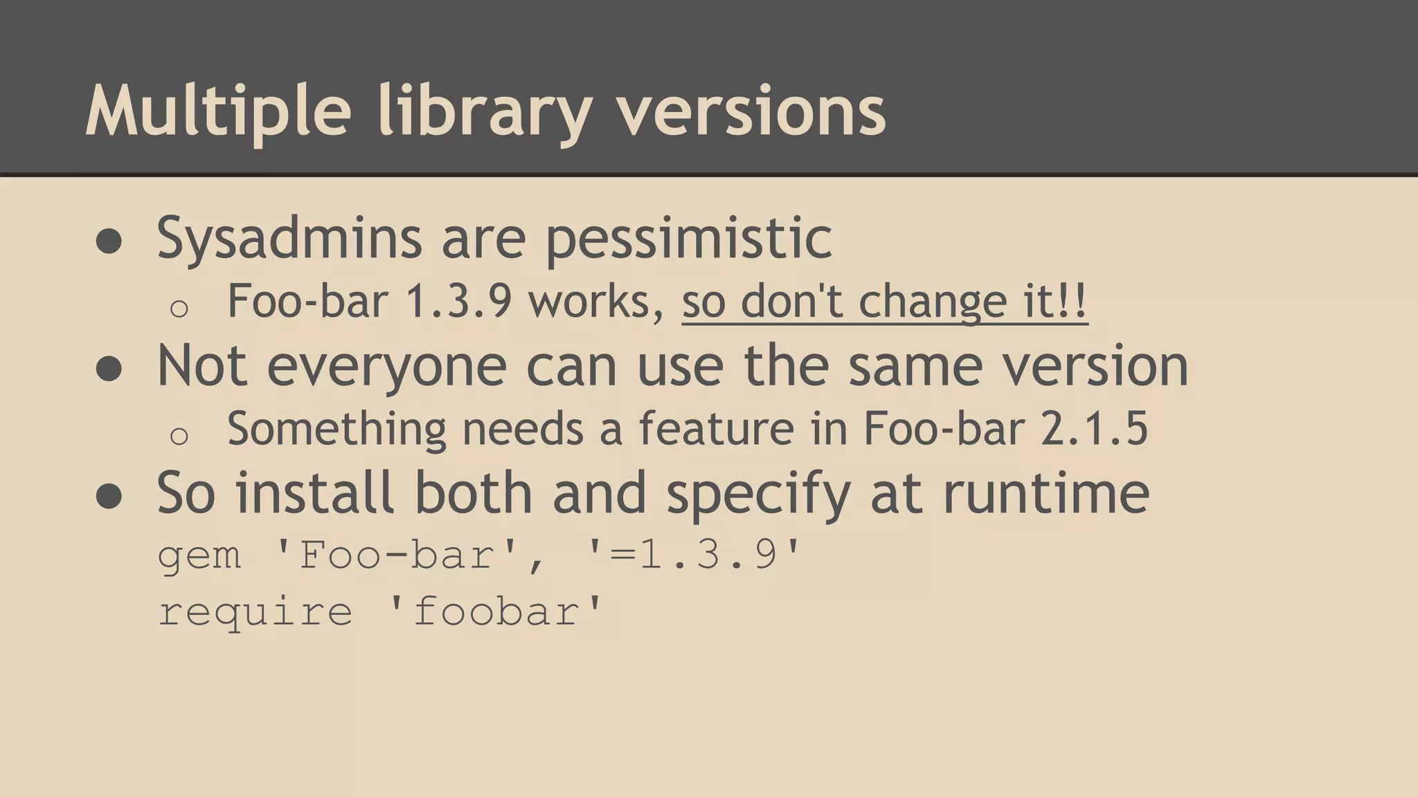 Multiple library versions
● Sysadmins are pessimistic
o Foo-bar 1.3.9 works, so don't change it!!
● Not everyone can use the same version
o Something needs a feature in Foo-bar 2.1.5
● So install both and specify at runtime
gem 'Foo-bar', '=1.3.9'
require 'foobar'
 