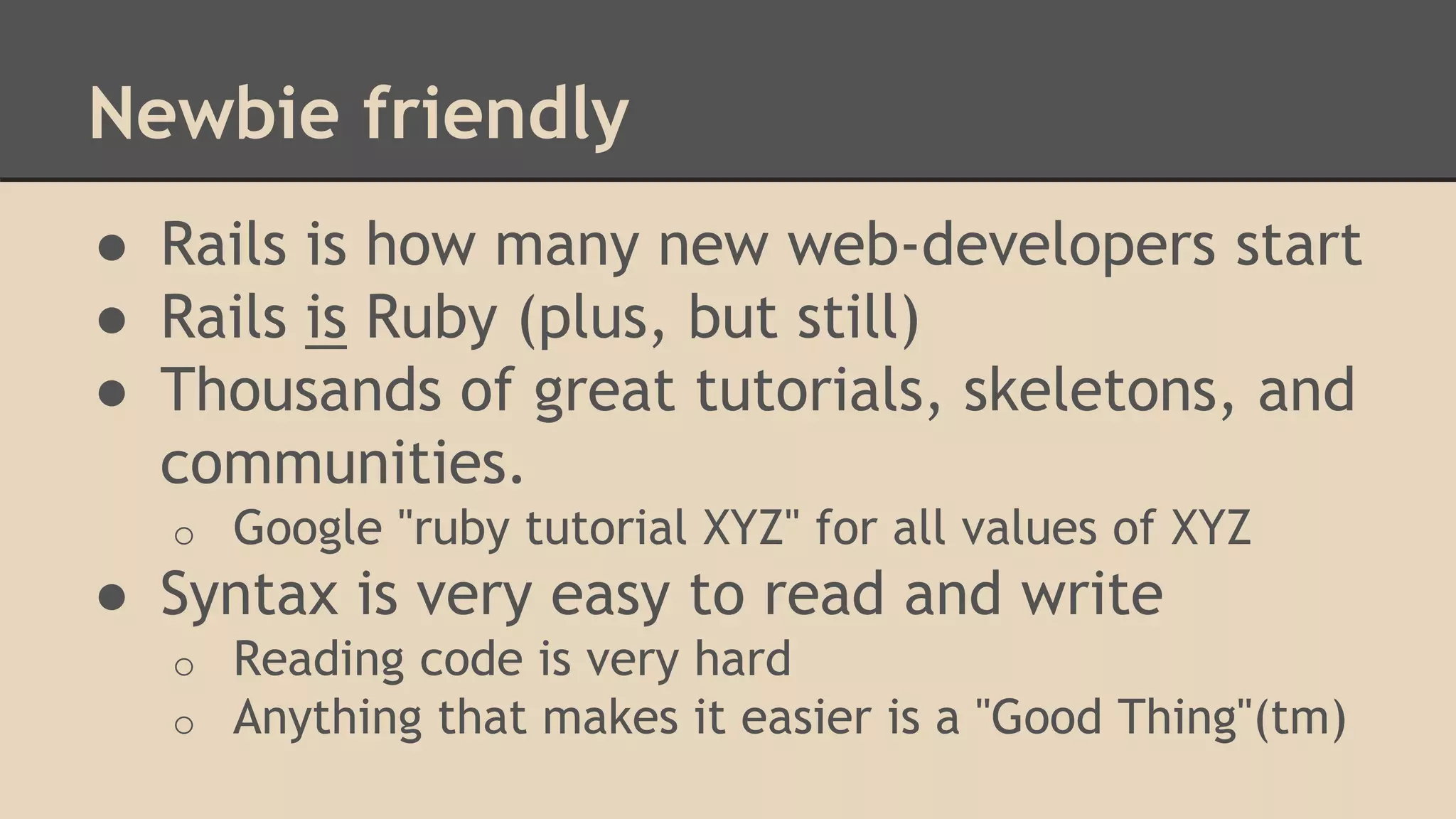 Newbie friendly
● Rails is how many new web-developers start
● Rails is Ruby (plus, but still)
● Thousands of great tutorials, skeletons, and
communities.
o Google "ruby tutorial XYZ" for all values of XYZ
● Syntax is very easy to read and write
o Reading code is very hard
o Anything that makes it easier is a "Good Thing"(tm)
 