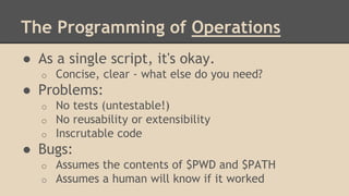 The Programming of Operations
● As a single script, it's okay.
o Concise, clear - what else do you need?
● Problems:
o No tests (untestable!)
o No reusability or extensibility
o Inscrutable code
● Bugs:
o Assumes the contents of $PWD and $PATH
o Assumes a human will know if it worked
 