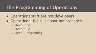 The Programming of Operations
● Operations staff are not developers
● Operational focus is about maintenance
o Keep it on
o Keep it up
o Keep it responding
 