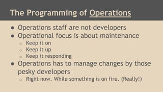 The Programming of Operations
● Operations staff are not developers
● Operational focus is about maintenance
o Keep it on
o Keep it up
o Keep it responding
● Operations has to manage changes by those
pesky developers
o Right now. While something is on fire. (Really!)
 