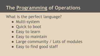The Programming of Operations
What is the perfect language?
● Multi-system
● Quick to boot
● Easy to learn
● Easy to maintain
● Large community / Lots of modules
● Easy to find good staff
 