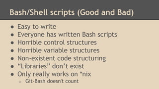 Bash/Shell scripts (Good and Bad)
● Easy to write
● Everyone has written Bash scripts
● Horrible control structures
● Horrible variable structures
● Non-existent code structuring
● “Libraries” don’t exist
● Only really works on *nix
o Git-Bash doesn't count
 