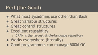 Perl (the Good)
● What most sysadmins use other than Bash
● Great variable structures
● Great control structures
● Excellent reusability
o CPAN is the largest single-language repository
● Works everywhere (literally)
● Good programmers can manage 500kLOC
 