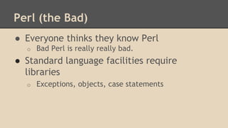 Perl (the Bad)
● Everyone thinks they know Perl
o Bad Perl is really really bad.
● Standard language facilities require
libraries
o Exceptions, objects, case statements
 