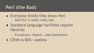 Perl (the Bad)
● Everyone thinks they know Perl
o Bad Perl is really really bad.
● Standard language facilities require
libraries
o Exceptions, objects, case statements
● CPAN is 80%+ useless
 