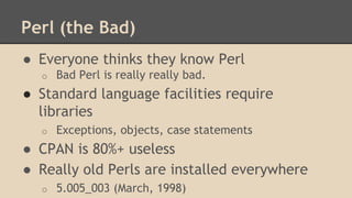 Perl (the Bad)
● Everyone thinks they know Perl
o Bad Perl is really really bad.
● Standard language facilities require
libraries
o Exceptions, objects, case statements
● CPAN is 80%+ useless
● Really old Perls are installed everywhere
o 5.005_003 (March, 1998)
 