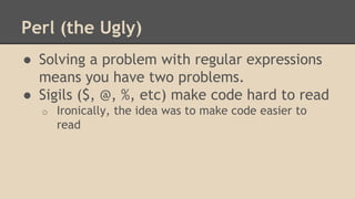 Perl (the Ugly)
● Solving a problem with regular expressions
means you have two problems.
● Sigils ($, @, %, etc) make code hard to read
o Ironically, the idea was to make code easier to
read
 