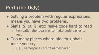 Perl (the Ugly)
● Solving a problem with regular expressions
means you have two problems.
● Sigils ($, @, %, etc) make code hard to read
o Ironically, the idea was to make code easier to
read
● Too many places where hidden globals
make you cry.
o E.g., namespaces aren't namespaced.
 
