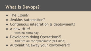 What is Devops?
● The Cloud?
● Jenkins Automation?
● Continuous integration & deployment?
● A new title?
o with no extra pay . . .
● Developers doing Operations??
o And fire all the sysadmins? (NO-OPS!)
● Automating away your coworkers??!
 