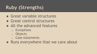 Ruby (Strengths)
● Great variable structures
● Great control structures
● All the advanced features
o Exceptions
o Objects
o Case statements
● Runs everywhere that we care about
 