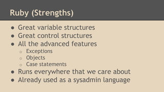 Ruby (Strengths)
● Great variable structures
● Great control structures
● All the advanced features
o Exceptions
o Objects
o Case statements
● Runs everywhere that we care about
● Already used as a sysadmin language
 