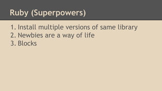Ruby (Superpowers)
1. Install multiple versions of same library
2. Newbies are a way of life
3. Blocks
 