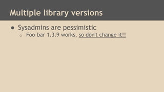 Multiple library versions
● Sysadmins are pessimistic
o Foo-bar 1.3.9 works, so don't change it!!
 