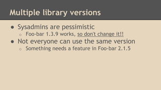 Multiple library versions
● Sysadmins are pessimistic
o Foo-bar 1.3.9 works, so don't change it!!
● Not everyone can use the same version
o Something needs a feature in Foo-bar 2.1.5
 