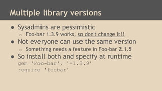 Multiple library versions
● Sysadmins are pessimistic
o Foo-bar 1.3.9 works, so don't change it!!
● Not everyone can use the same version
o Something needs a feature in Foo-bar 2.1.5
● So install both and specify at runtime
gem 'Foo-bar', '=1.3.9'
require 'foobar'
 